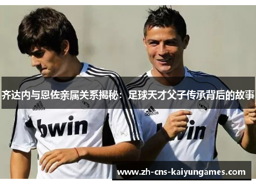 齐达内与恩佐亲属关系揭秘：足球天才父子传承背后的故事